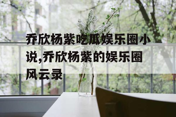 乔欣杨紫吃瓜娱乐圈小说,乔欣杨紫的娱乐圈风云录