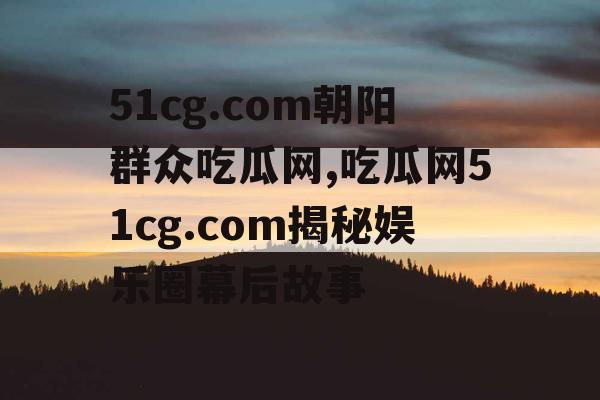 51cg.com朝阳群众吃瓜网,吃瓜网51cg.com揭秘娱乐圈幕后故事