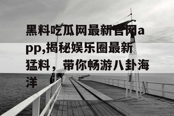 黑料吃瓜网最新官网app,揭秘娱乐圈最新猛料，带你畅游八卦海洋