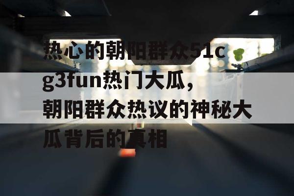 热心的朝阳群众51cg3fun热门大瓜,朝阳群众热议的神秘大瓜背后的真相