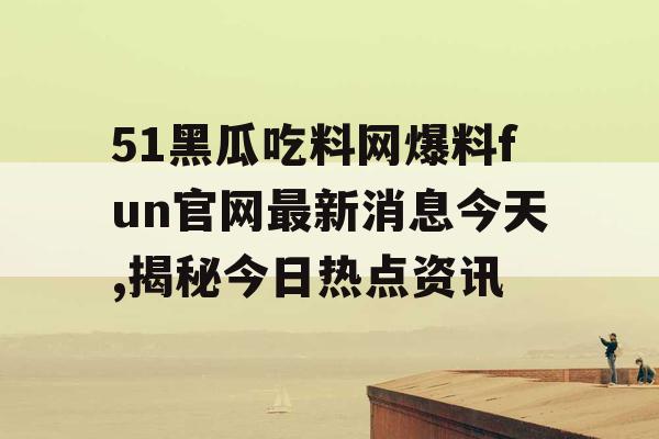 51黑瓜吃料网爆料fun官网最新消息今天,揭秘今日热点资讯