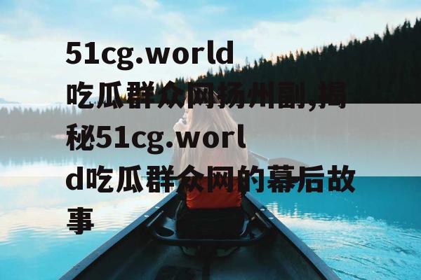 51cg.world吃瓜群众网扬州副,揭秘51cg.world吃瓜群众网的幕后故事
