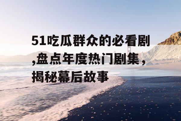 51吃瓜群众的必看剧,盘点年度热门剧集，揭秘幕后故事