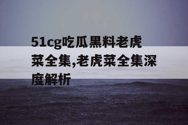 51cg吃瓜黑料老虎菜全集,老虎菜全集深度解析