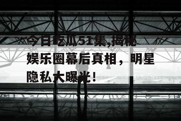 今日吃瓜51集,揭秘娱乐圈幕后真相，明星隐私大曝光！