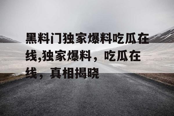 黑料门独家爆料吃瓜在线,独家爆料，吃瓜在线，真相揭晓