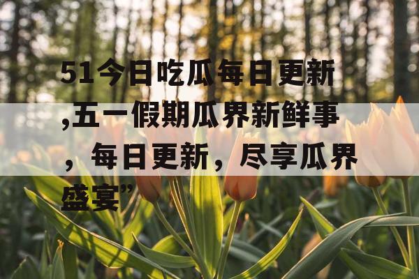 51今日吃瓜每日更新,五一假期瓜界新鲜事，每日更新，尽享瓜界盛宴”