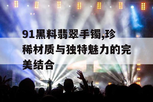 91黑料翡翠手镯,珍稀材质与独特魅力的完美结合