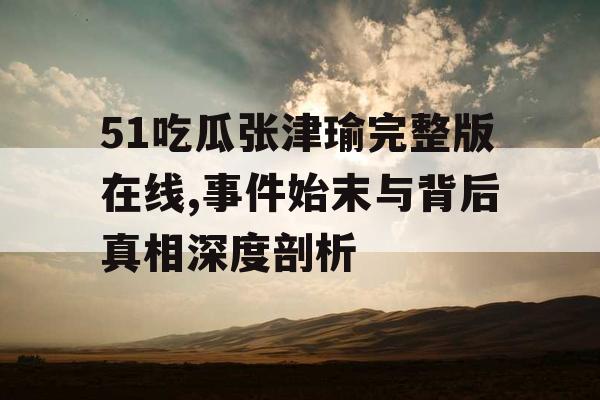 51吃瓜张津瑜完整版在线,事件始末与背后真相深度剖析