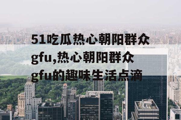 51吃瓜热心朝阳群众gfu,热心朝阳群众gfu的趣味生活点滴
