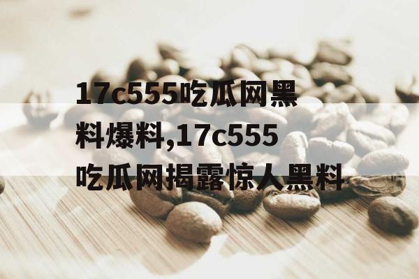 17c555吃瓜网黑料爆料,17c555吃瓜网揭露惊人黑料