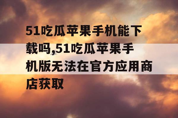 51吃瓜苹果手机能下载吗,51吃瓜苹果手机版无法在官方应用商店获取