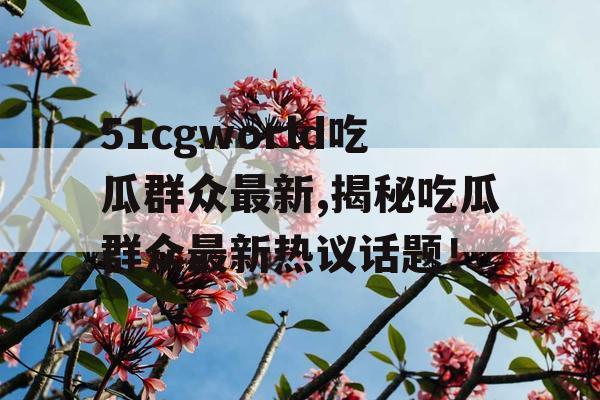 51cgworld吃瓜群众最新,揭秘吃瓜群众最新热议话题！