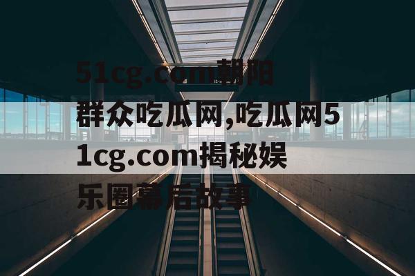 51cg.com朝阳群众吃瓜网,吃瓜网51cg.com揭秘娱乐圈幕后故事