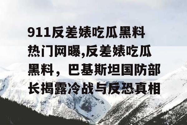 911反差婊吃瓜黑料热门网曝,反差婊吃瓜黑料，巴基斯坦国防部长揭露冷战与反恐真相