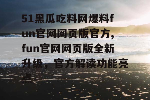 51黑瓜吃料网爆料fun官网网页版官方,fun官网网页版全新升级，官方解读功能亮点