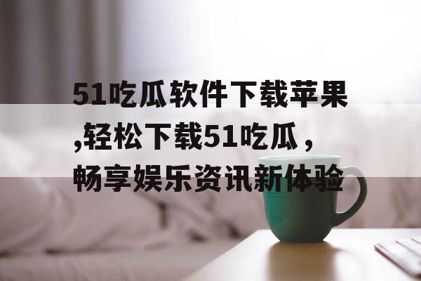 51吃瓜软件下载苹果,轻松下载51吃瓜，畅享娱乐资讯新体验