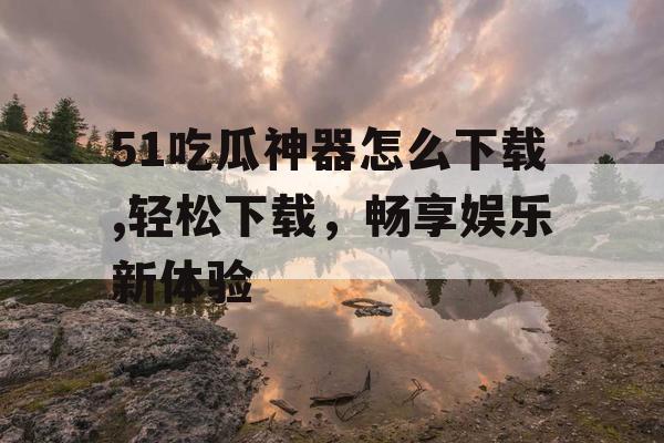 51吃瓜神器怎么下载,轻松下载，畅享娱乐新体验