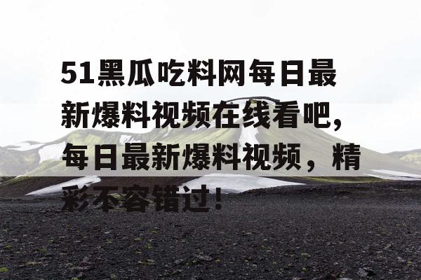 51黑瓜吃料网每日最新爆料视频在线看吧,每日最新爆料视频，精彩不容错过！