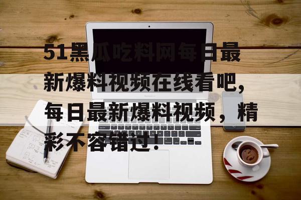 51黑瓜吃料网每日最新爆料视频在线看吧,每日最新爆料视频，精彩不容错过！