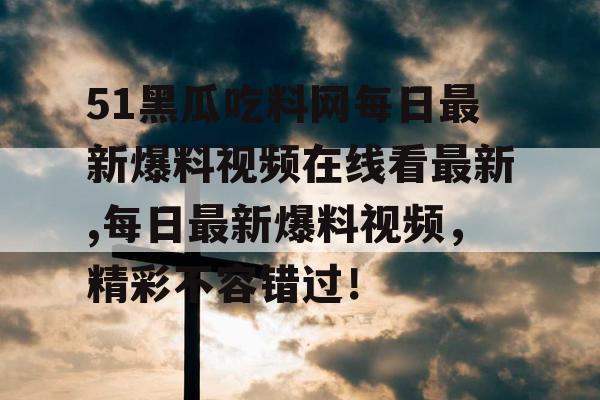 51黑瓜吃料网每日最新爆料视频在线看最新,每日最新爆料视频，精彩不容错过！