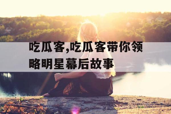 吃瓜客,吃瓜客带你领略明星幕后故事