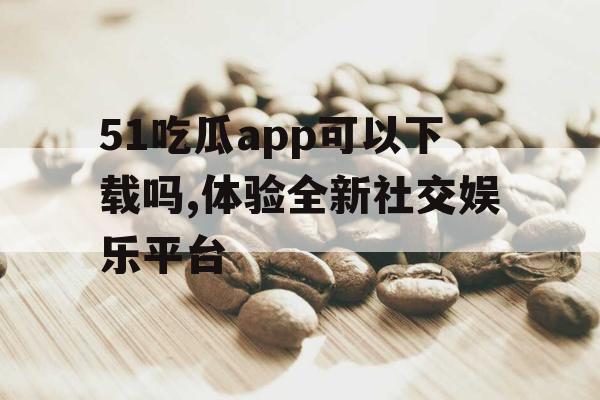 51吃瓜app可以下载吗,体验全新社交娱乐平台