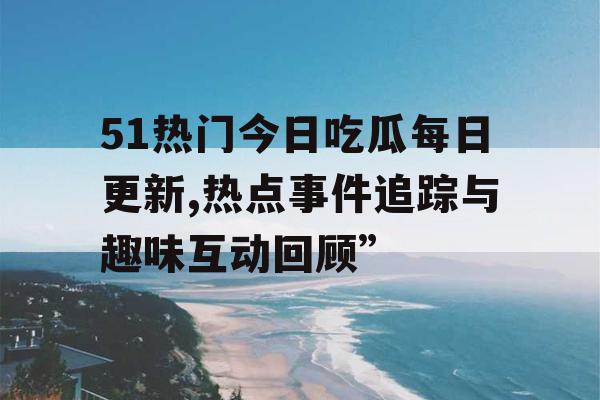 51热门今日吃瓜每日更新,热点事件追踪与趣味互动回顾”