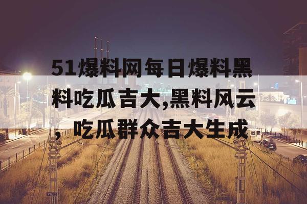 51爆料网每日爆料黑料吃瓜吉大,黑料风云，吃瓜群众吉大生成