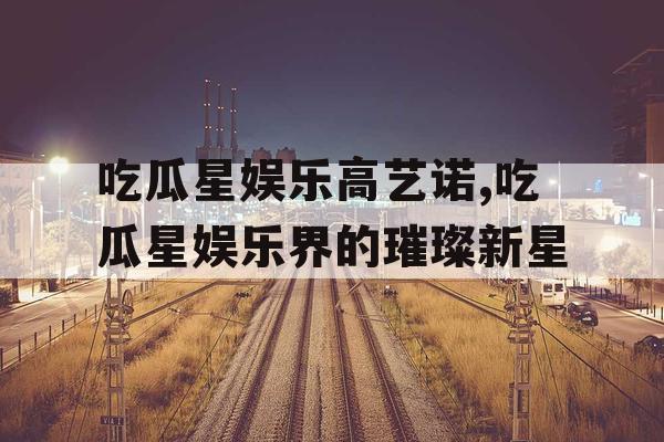吃瓜星娱乐高艺诺,吃瓜星娱乐界的璀璨新星