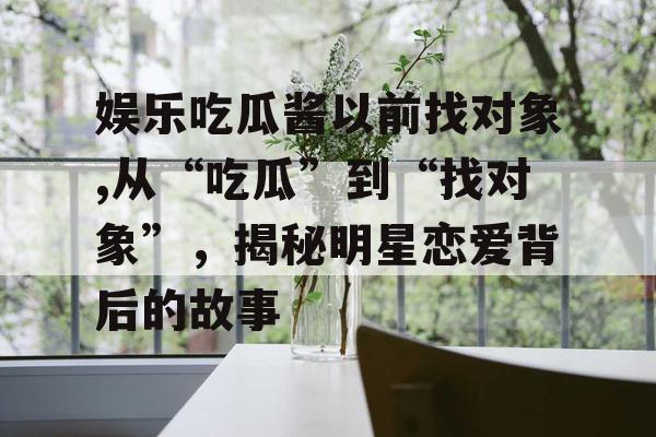 娱乐吃瓜酱以前找对象,从“吃瓜”到“找对象”，揭秘明星恋爱背后的故事