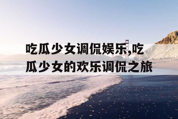吃瓜少女调侃娱乐,吃瓜少女的欢乐调侃之旅