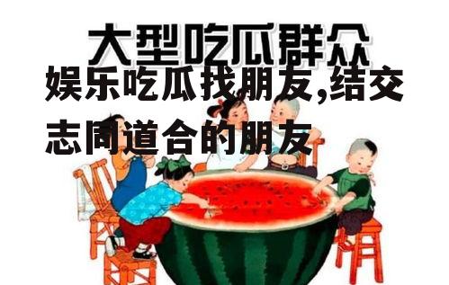 娱乐吃瓜找朋友,结交志同道合的朋友