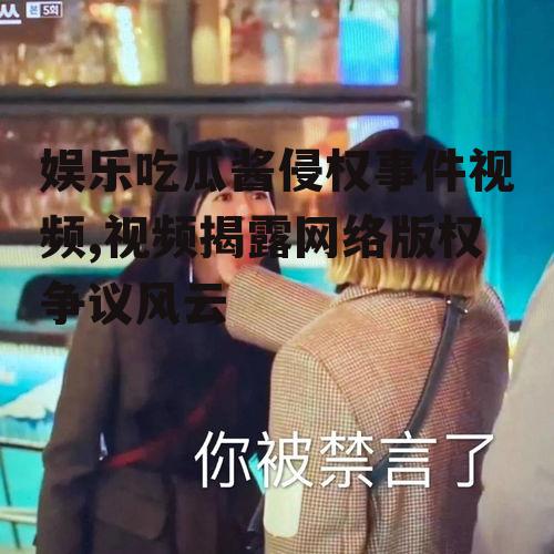 娱乐吃瓜酱侵权事件视频,视频揭露网络版权争议风云