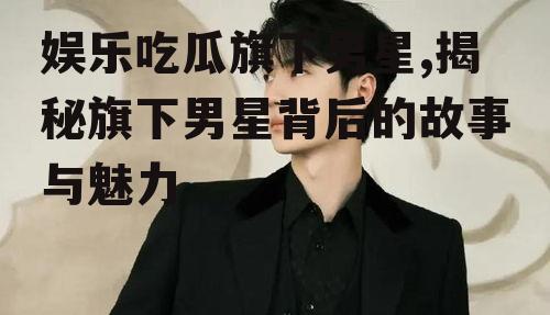 娱乐吃瓜旗下男星,揭秘旗下男星背后的故事与魅力