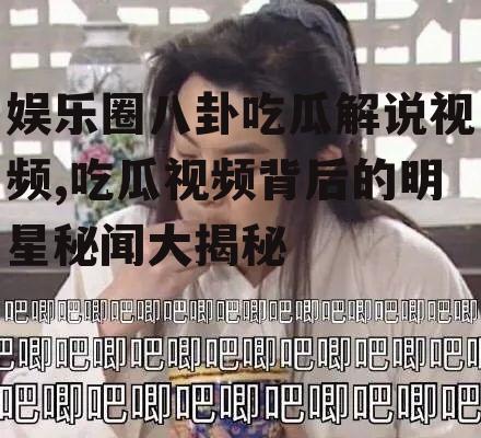 娱乐圈八卦吃瓜解说视频,吃瓜视频背后的明星秘闻大揭秘