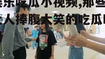 娱乐吃瓜小视频,那些让人捧腹大笑的吃瓜瞬间