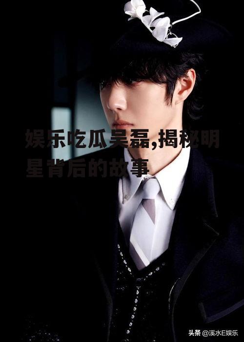娱乐吃瓜吴磊,揭秘明星背后的故事