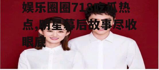 娱乐圈圈718吃瓜热点,明星幕后故事尽收眼底