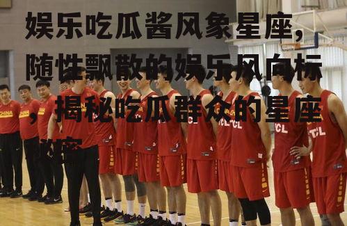 娱乐吃瓜酱风象星座,随性飘散的娱乐风向标，揭秘吃瓜群众的星座秘密