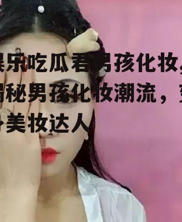 娱乐吃瓜君男孩化妆,揭秘男孩化妆潮流，变身美妆达人