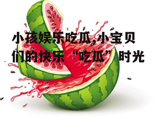 小孩娱乐吃瓜,小宝贝们的快乐“吃瓜”时光