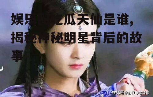 娱乐圈吃瓜天仙是谁,揭秘神秘明星背后的故事