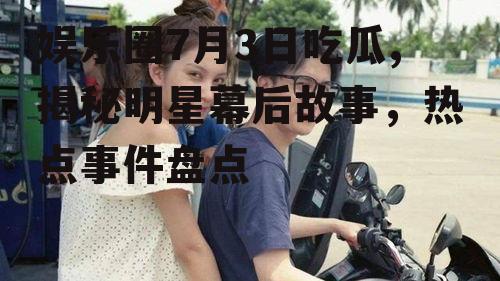 娱乐圈7月3日吃瓜,揭秘明星幕后故事，热点事件盘点