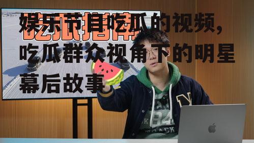 娱乐节目吃瓜的视频,吃瓜群众视角下的明星幕后故事
