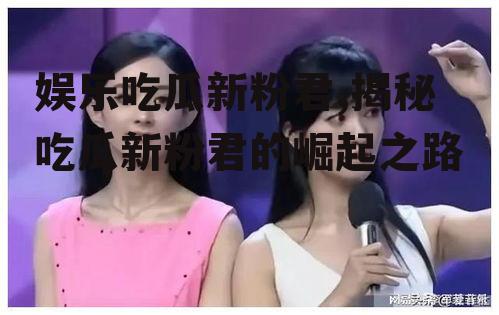 娱乐吃瓜新粉君,揭秘吃瓜新粉君的崛起之路