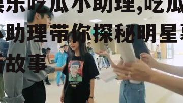 娱乐吃瓜小助理,吃瓜小助理带你探秘明星幕后故事