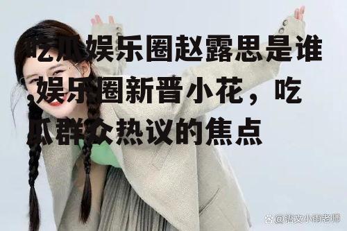 吃瓜娱乐圈赵露思是谁,娱乐圈新晋小花，吃瓜群众热议的焦点