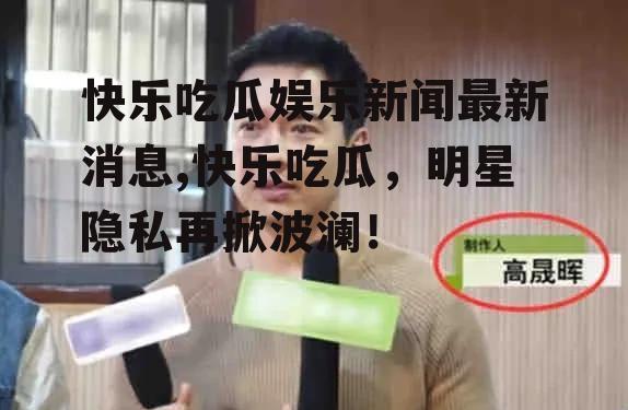 快乐吃瓜娱乐新闻最新消息,快乐吃瓜，明星隐私再掀波澜！