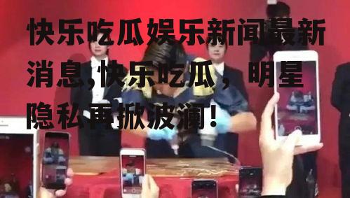快乐吃瓜娱乐新闻最新消息,快乐吃瓜，明星隐私再掀波澜！
